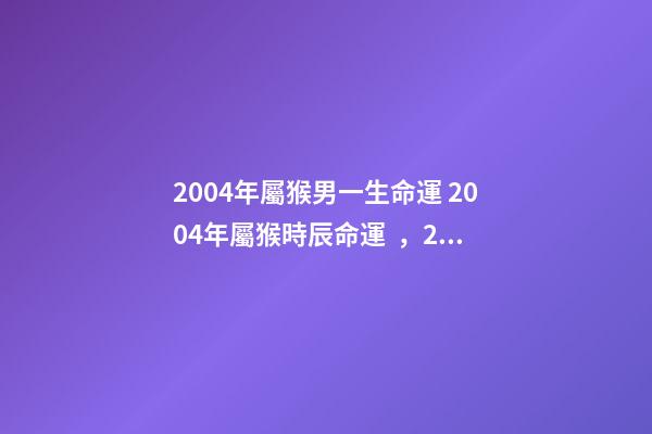 2004年屬猴男一生命運 2004年屬猴時辰命運，2004年幾點出生更好-第1張-觀點-玄機派